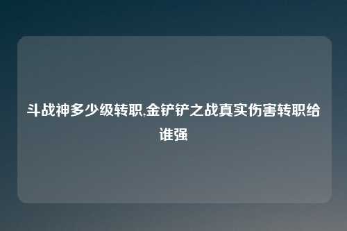 斗战神多少级转职,金铲铲之战真实伤害转职给谁强