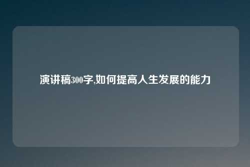 演讲稿300字,如何提高人生发展的能力