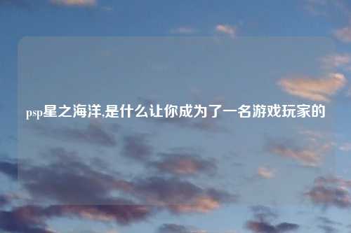 psp星之海洋,是什么让你成为了一名游戏玩家的