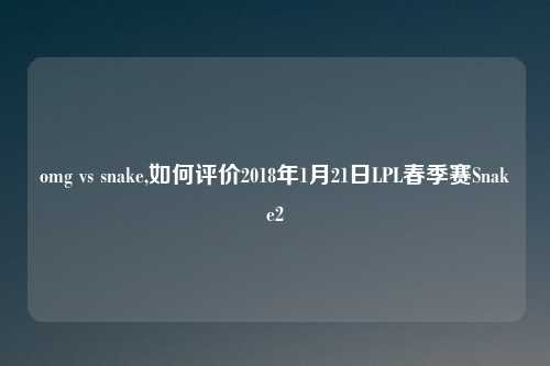 omg vs snake,如何评价2018年1月21日LPL春季赛Snake2