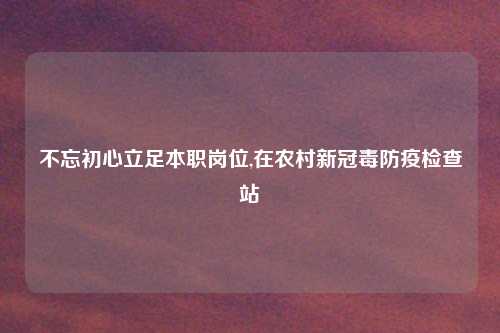 不忘初心立足本职岗位,在农村新冠毒防疫检查站
