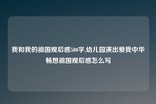 我和我的祖国观后感500字,幼儿园演出爱我中华畅想祖国观后感怎么写