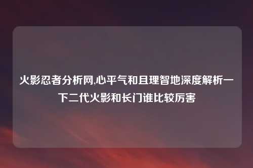 火影忍者分析网,心平气和且理智地深度解析一下二代火影和长门谁比较厉害