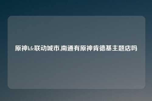 原神kfc联动城市,南通有原神肯德基主题店吗
