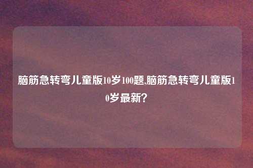 脑筋急转弯儿童版10岁100题,脑筋急转弯儿童版10岁最新?