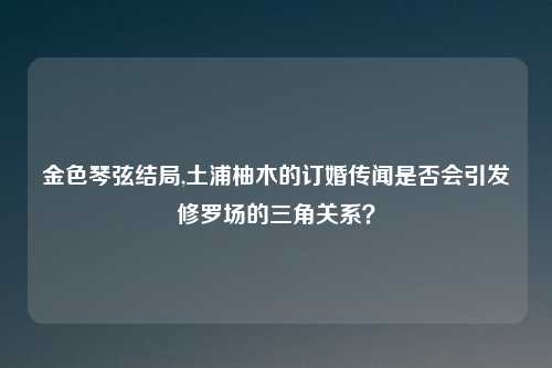 金色琴弦结局,土浦柚木的订婚传闻是否会引发修罗场的三角关系？