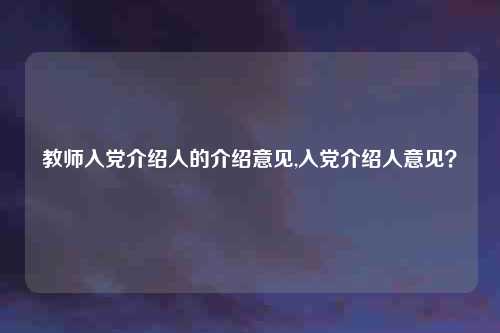 教师入党介绍人的介绍意见,入党介绍人意见?