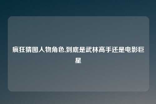 疯狂猜图人物角色,到底是武林高手还是电影巨星
