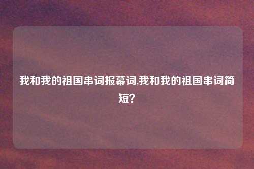 我和我的祖国串词报幕词,我和我的祖国串词简短?