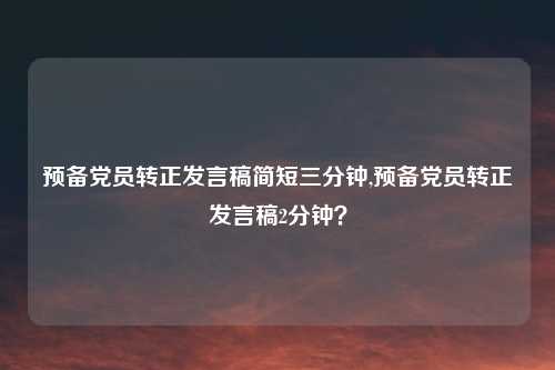 预备党员转正发言稿简短三分钟,预备党员转正发言稿2分钟?