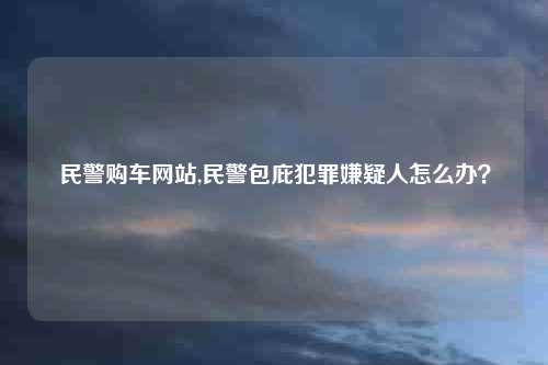 民警购车网站,民警包庇犯罪嫌疑人怎么办？