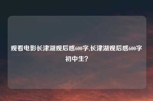 观看电影长津湖观后感600字,长津湖观后感600字初中生？