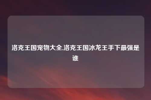 洛克王国宠物大全,洛克王国冰龙王手下最强是谁