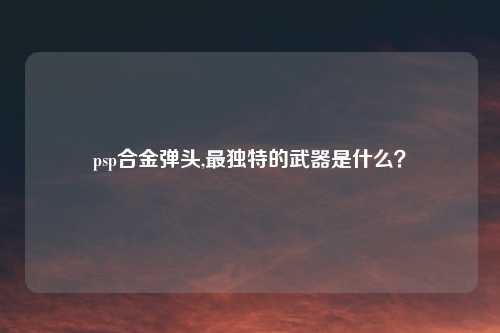 psp合金弹头,最独特的武器是什么？