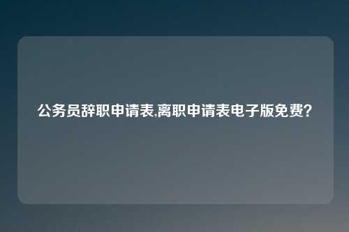公务员辞职申请表,离职申请表电子版免费？