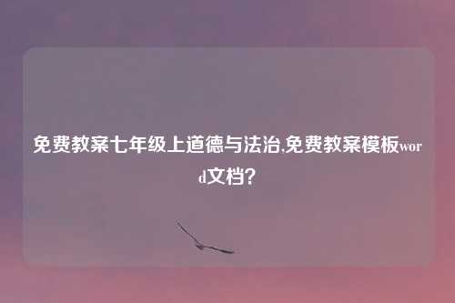 免费教案七年级上道德与法治,免费教案模板word文档？