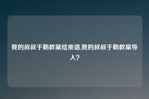 我的叔叔于勒教案结束语,我的叔叔于勒教案导入？