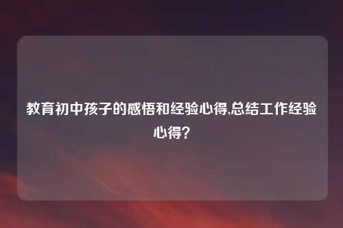 教育初中孩子的感悟和经验心得,总结工作经验心得？