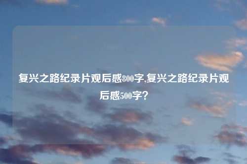 复兴之路纪录片观后感800字,复兴之路纪录片观后感500字？