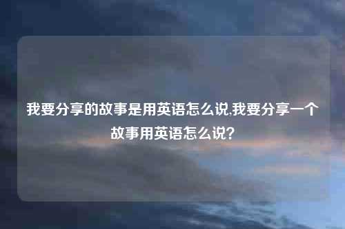 我要分享的故事是用英语怎么说,我要分享一个故事用英语怎么说?