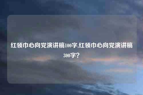 红领巾心向党演讲稿100字,红领巾心向党演讲稿300字？