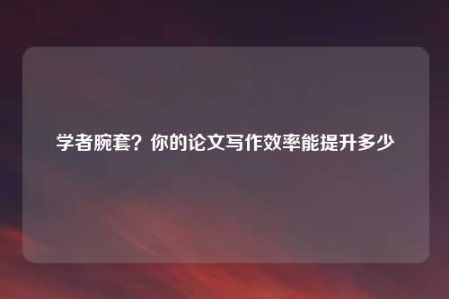 学者腕套？你的论文写作效率能提升多少