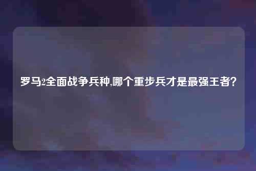 罗马2全面战争兵种,哪个重步兵才是最强王者？