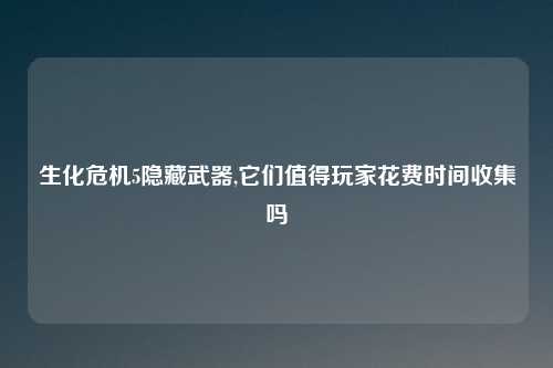 生化危机5隐藏武器,它们值得玩家花费时间收集吗