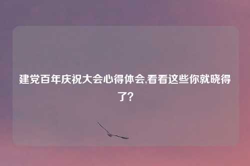 建党百年庆祝大会心得体会,看看这些你就晓得了？