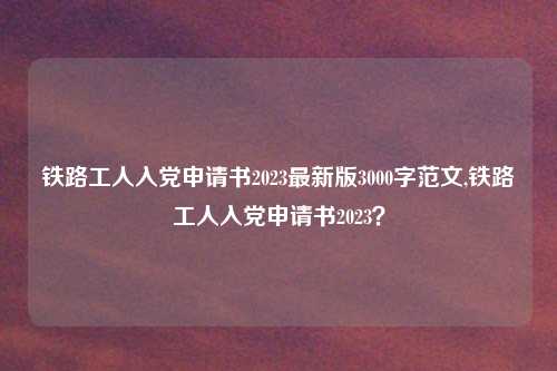 铁路工人入党申请书2023最新版3000字范文,铁路工人入党申请书2023?