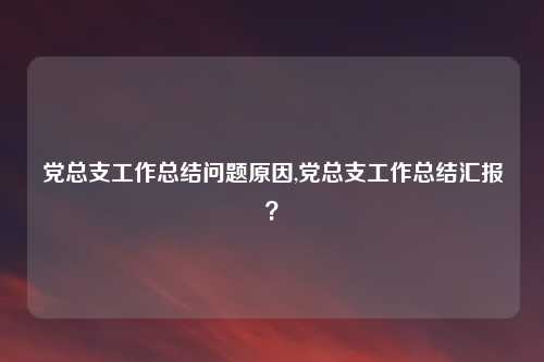 党总支工作总结问题原因,党总支工作总结汇报？