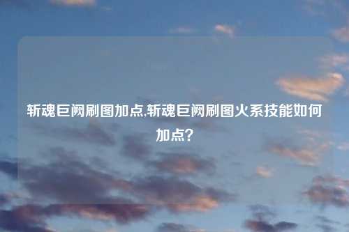 斩魂巨阙刷图加点,斩魂巨阙刷图火系技能如何加点？