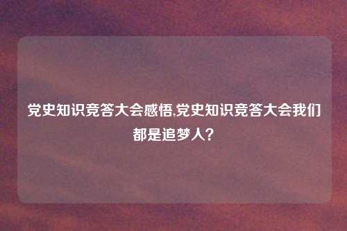 党史知识竞答大会感悟,党史知识竞答大会我们都是追梦人？