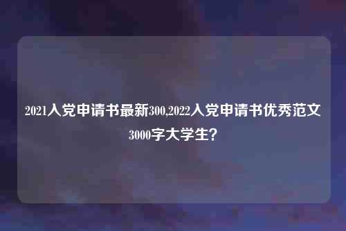 2021入党申请书最新300,2022入党申请书优秀范文3000字大学生？
