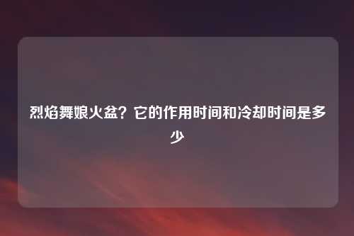 烈焰舞娘火盆？它的作用时间和冷却时间是多少