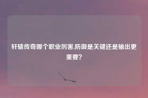 轩辕传奇哪个职业厉害,防御是关键还是输出更重要？
