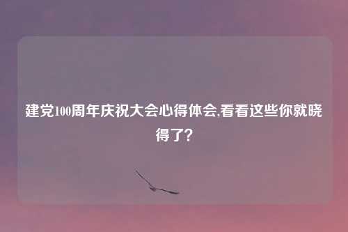建党100周年庆祝大会心得体会,看看这些你就晓得了?