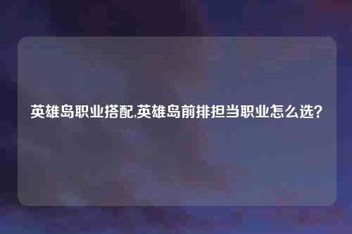 英雄岛职业搭配,英雄岛前排担当职业怎么选？