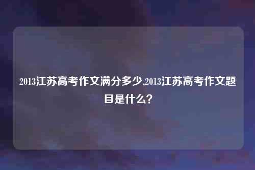 2013江苏高考作文满分多少,2013江苏高考作文题目是什么?