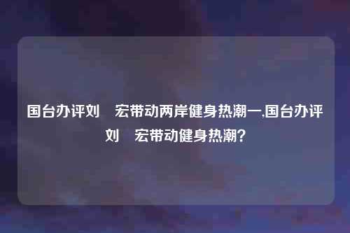 国台办评刘畊宏带动两岸健身热潮一,国台办评刘畊宏带动健身热潮?