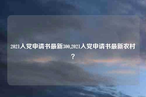 2021入党申请书最新300,2021入党申请书最新农村?
