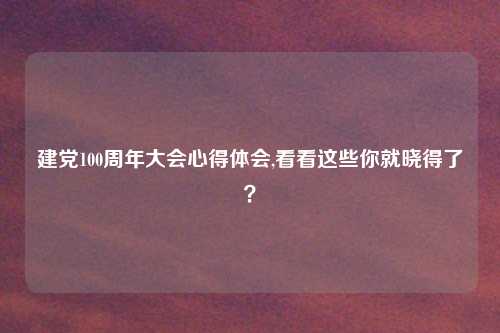 建党100周年大会心得体会,看看这些你就晓得了？
