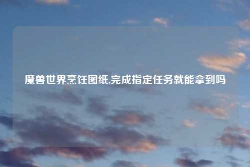 魔兽世界烹饪图纸,完成指定任务就能拿到吗