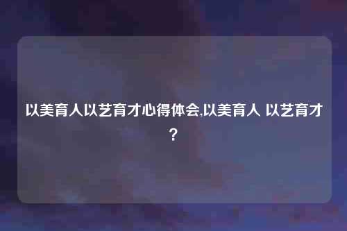 以美育人以艺育才心得体会,以美育人 以艺育才？