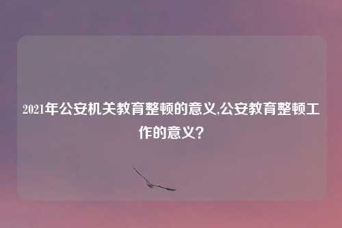 2021年公安机关教育整顿的意义,公安教育整顿工作的意义？