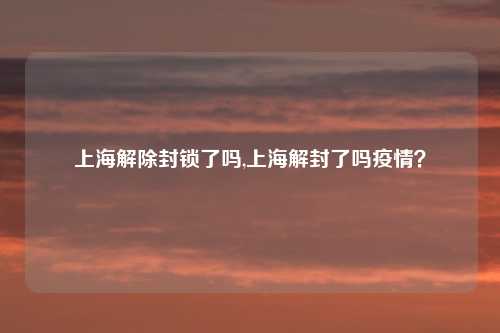 上海解除封锁了吗,上海解封了吗疫情？