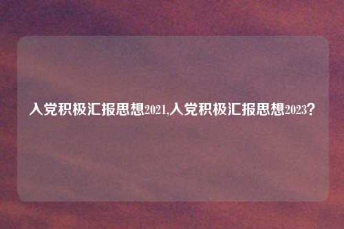 入党积极汇报思想2021,入党积极汇报思想2023？