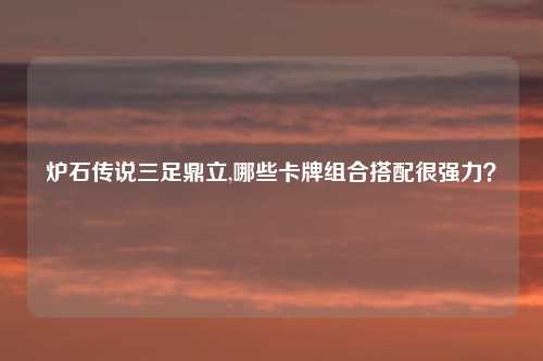 炉石传说三足鼎立,哪些卡牌组合搭配很强力？