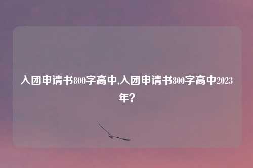 入团申请书800字高中,入团申请书800字高中2023年？