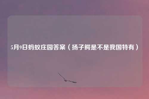 5月9日蚂蚁庄园答案（扬子鳄是不是我国特有）